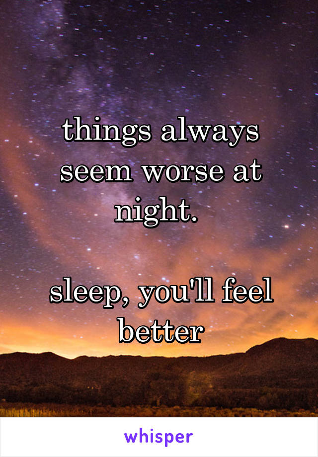 things always seem worse at night. 

sleep, you'll feel better