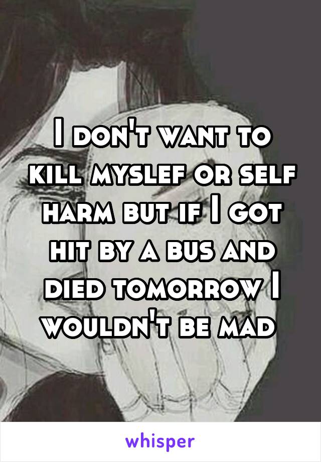 I don't want to kill myslef or self harm but if I got hit by a bus and died tomorrow I wouldn't be mad 