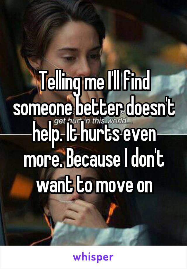 Telling me I'll find someone better doesn't help. It hurts even more. Because I don't want to move on