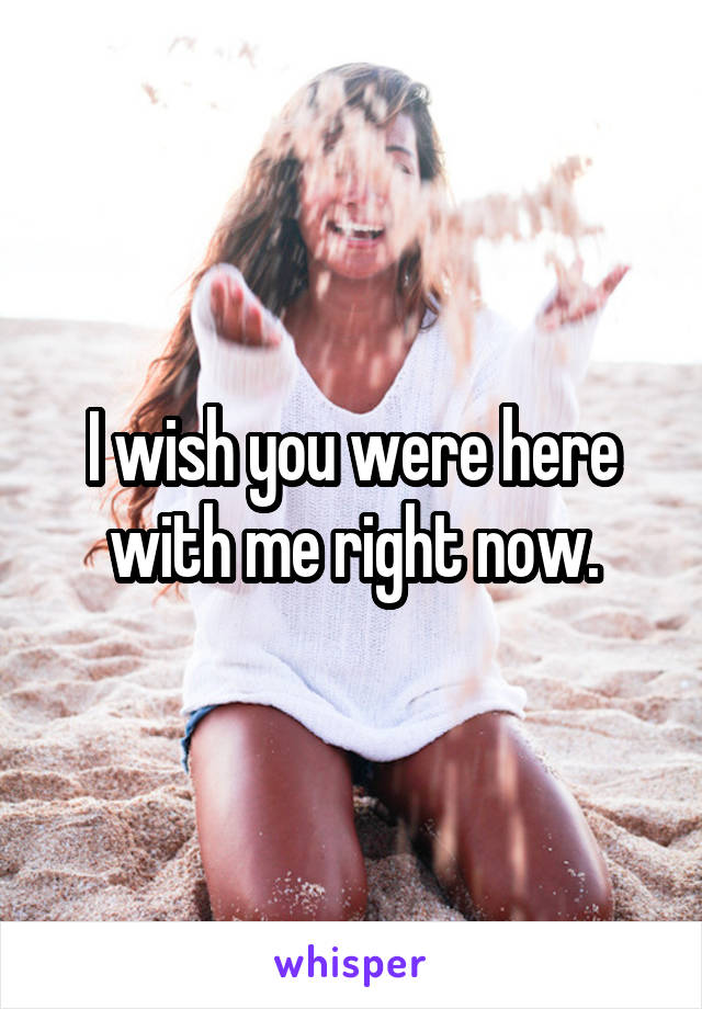 I wish you were here with me right now.