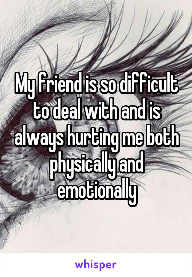 My friend is so difficult to deal with and is always hurting me both physically and emotionally