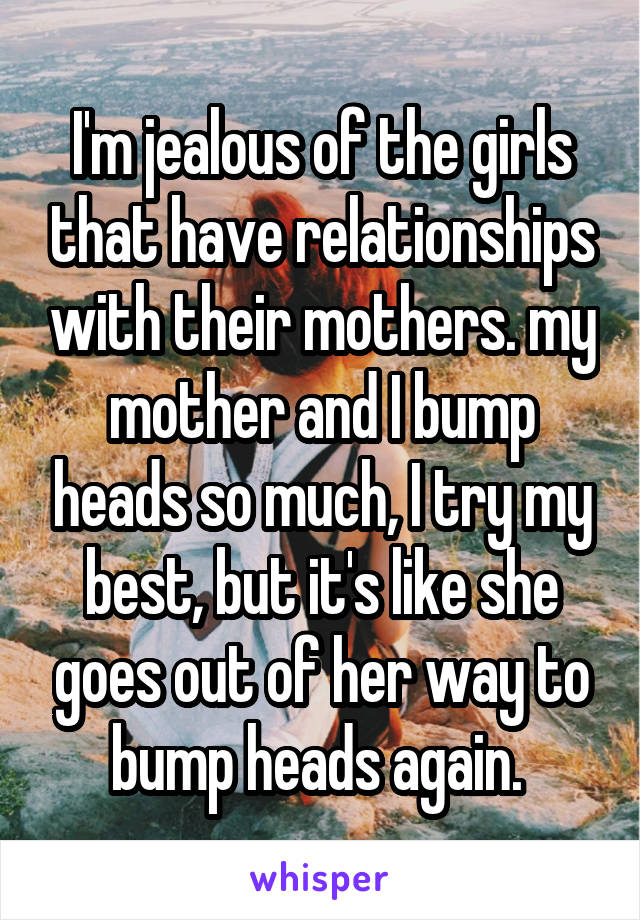 I'm jealous of the girls that have relationships with their mothers. my mother and I bump heads so much, I try my best, but it's like she goes out of her way to bump heads again. 