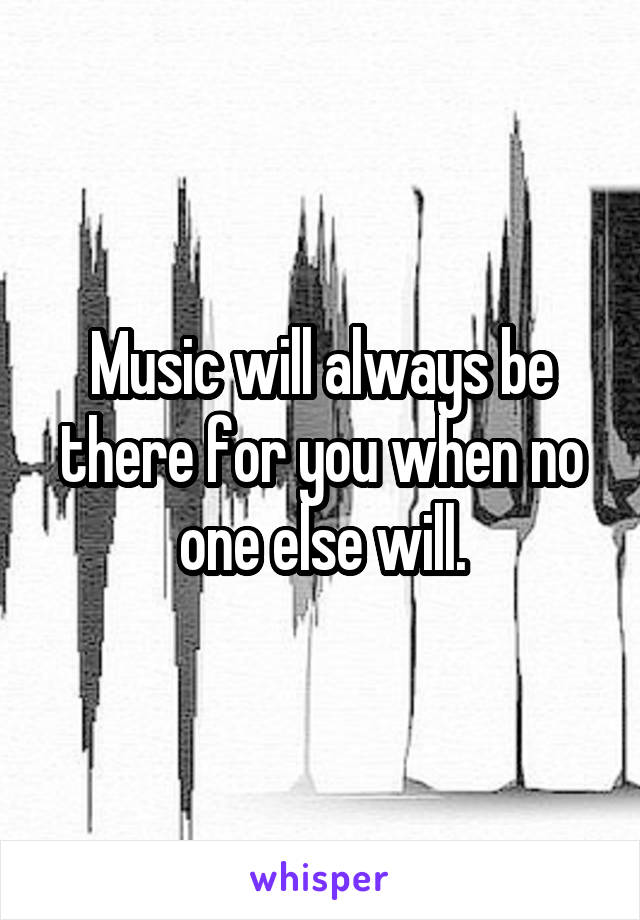 Music will always be there for you when no one else will.