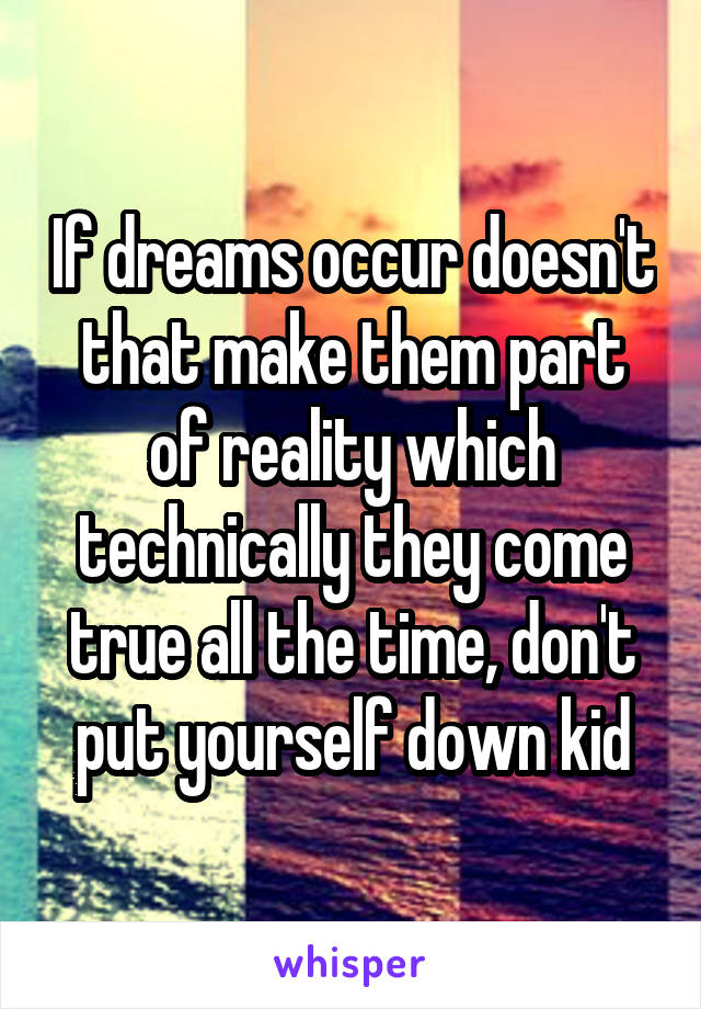 If dreams occur doesn't that make them part of reality which technically they come true all the time, don't put yourself down kid