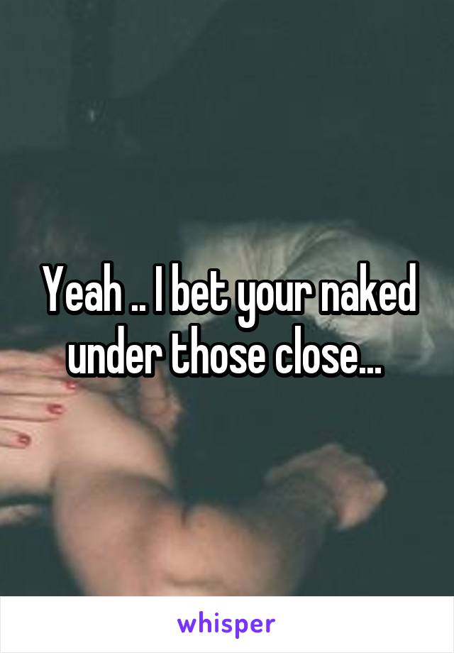 Yeah .. I bet your naked under those close... 