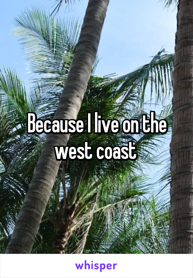 Because I live on the west coast 