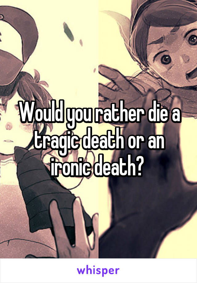 Would you rather die a tragic death or an ironic death? 