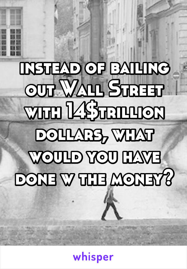 instead of bailing out Wall Street with 14$trillion dollars, what would you have done w the money? 