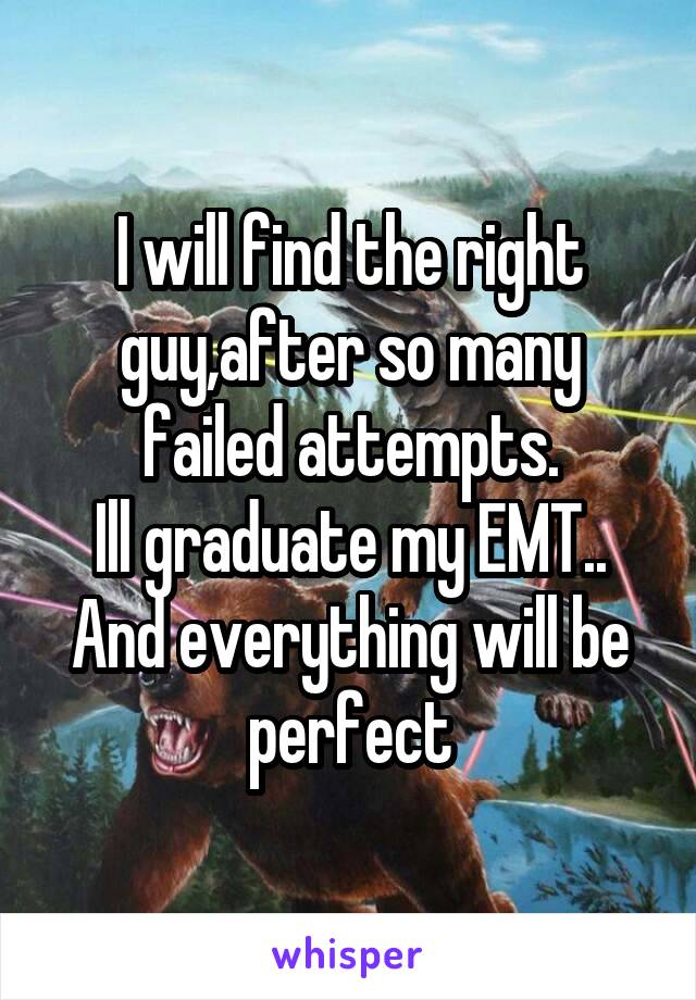 I will find the right guy,after so many failed attempts.
Ill graduate my EMT..
And everything will be perfect