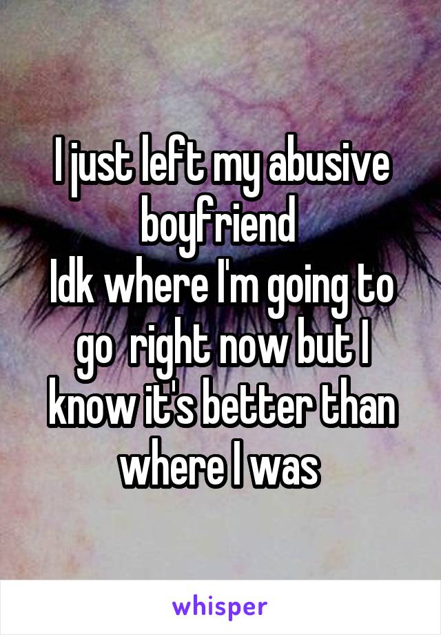 I just left my abusive boyfriend 
Idk where I'm going to go  right now but I know it's better than where I was 