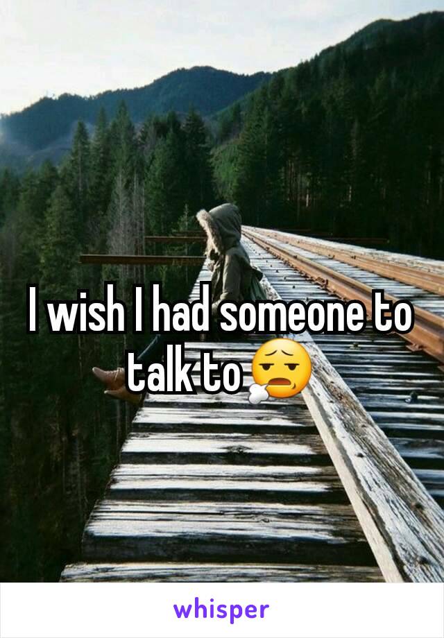 I wish I had someone to talk to😧