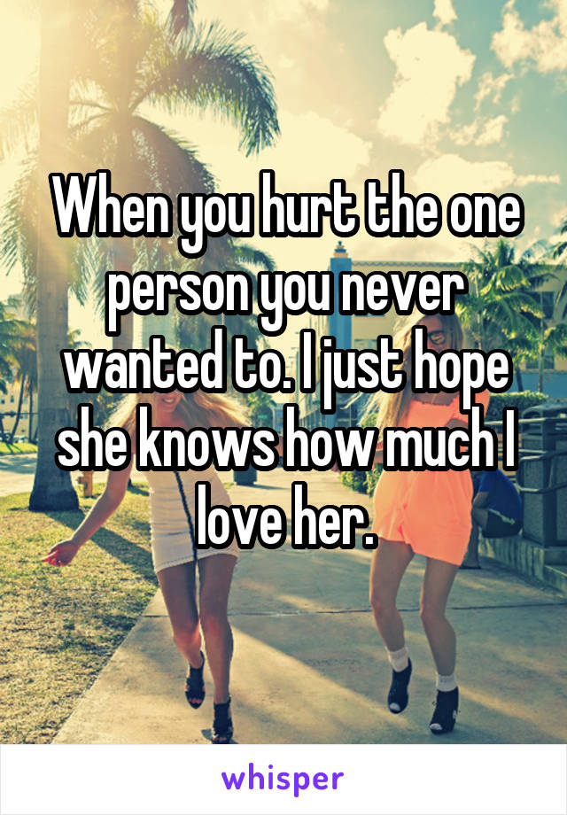 When you hurt the one person you never wanted to. I just hope she knows how much I love her.
