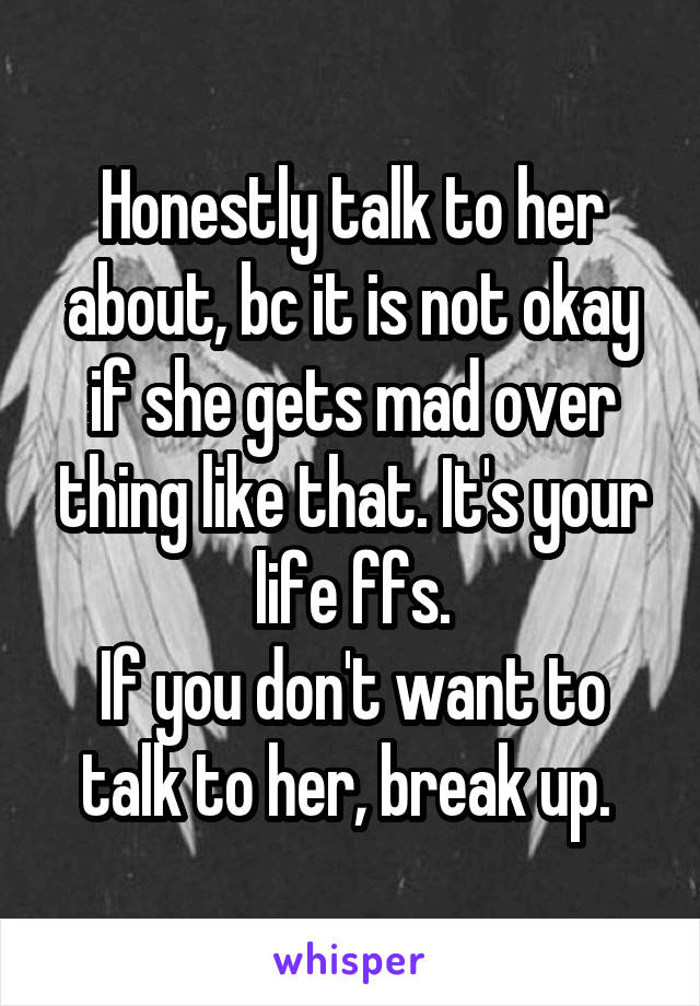 Honestly talk to her about, bc it is not okay if she gets mad over thing like that. It's your life ffs.
If you don't want to talk to her, break up. 