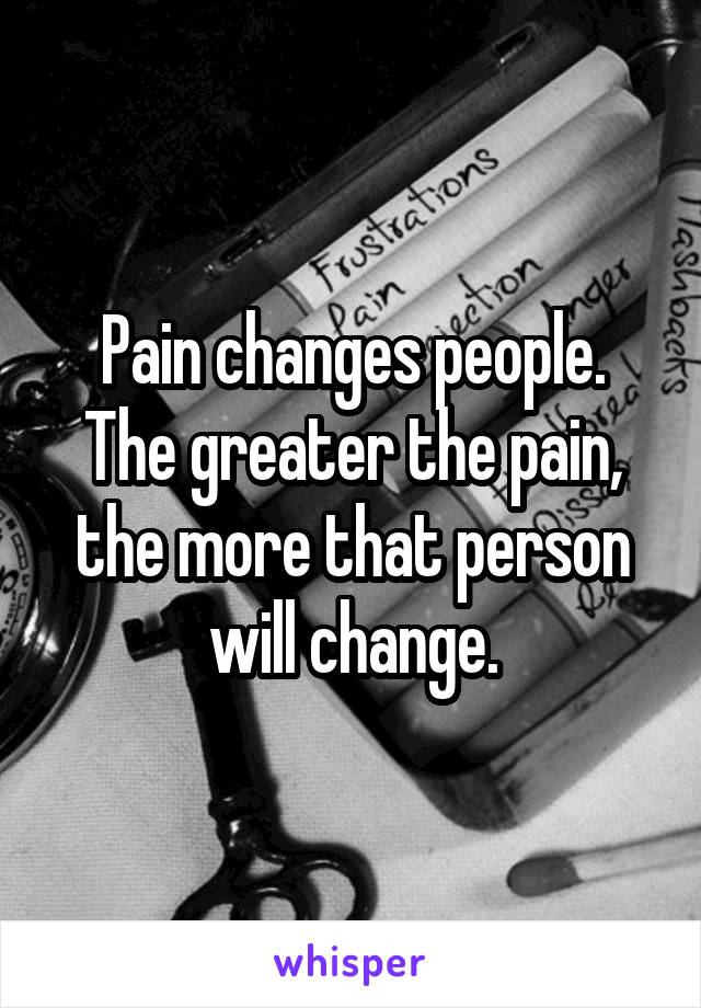 Pain changes people.
The greater the pain, the more that person will change.