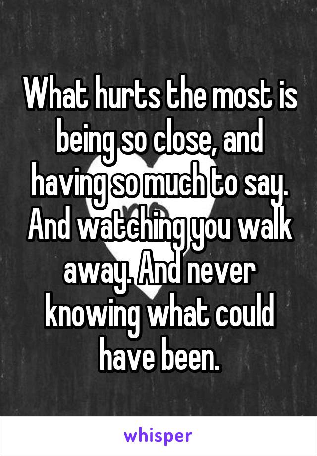 What hurts the most is being so close, and having so much to say. And watching you walk away. And never knowing what could have been.