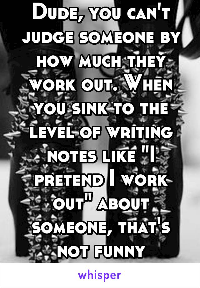 Dude, you can't judge someone by how much they work out. When you sink to the level of writing notes like "I pretend I work out" about someone, that's not funny anymore. 