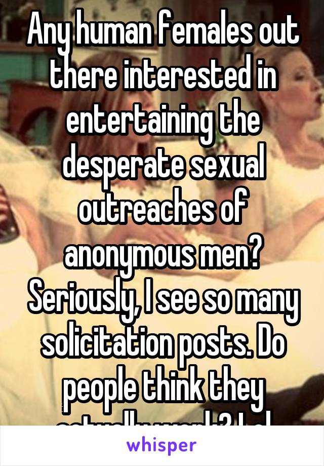 Any human females out there interested in entertaining the desperate sexual outreaches of anonymous men? Seriously, I see so many solicitation posts. Do people think they actually work? Lol