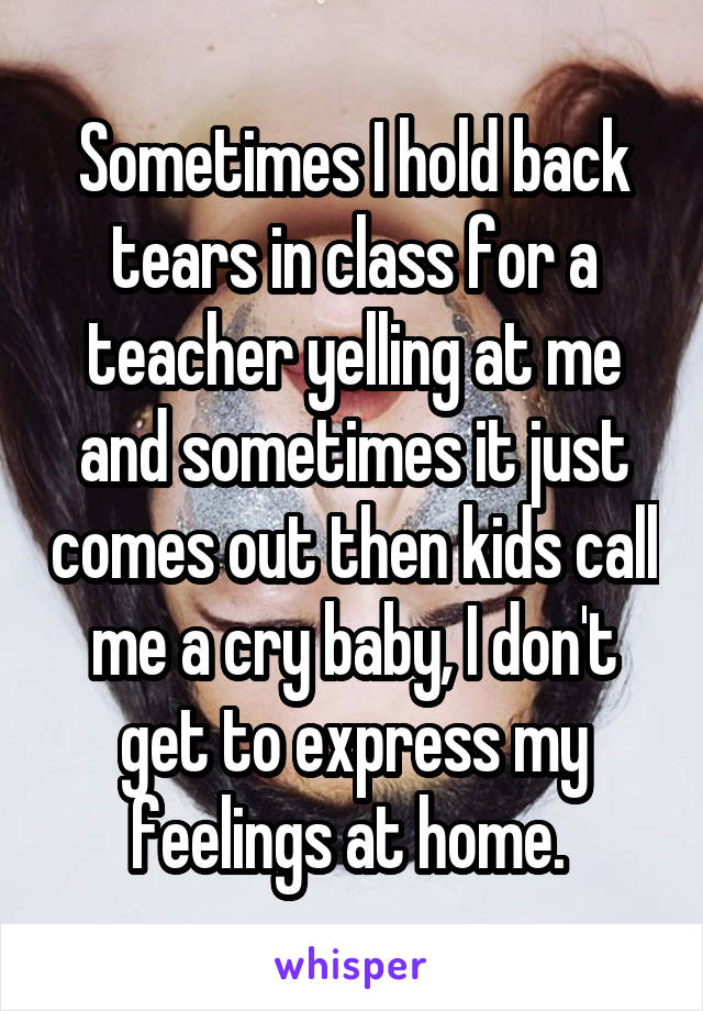 Sometimes I hold back tears in class for a teacher yelling at me and sometimes it just comes out then kids call me a cry baby, I don't get to express my feelings at home. 