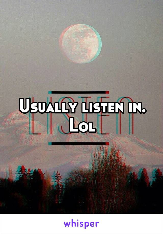 Usually listen in. Lol