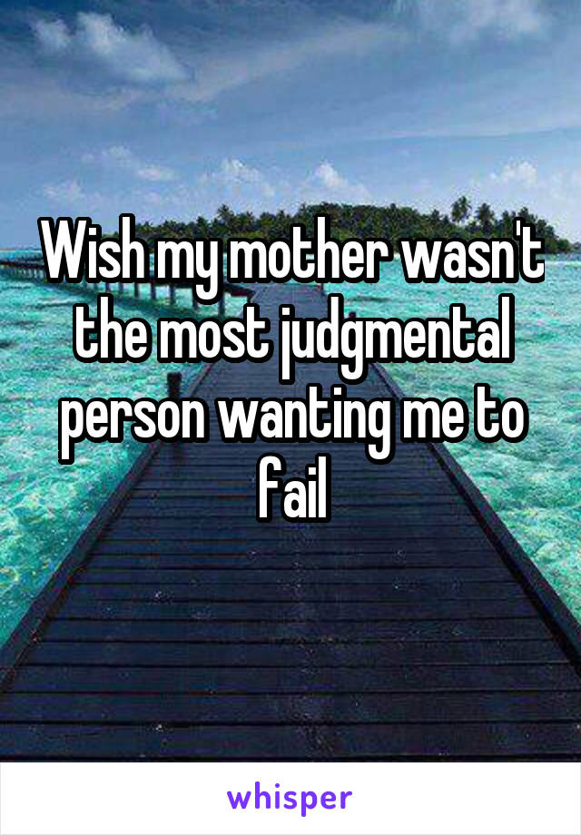 Wish my mother wasn't the most judgmental person wanting me to fail
