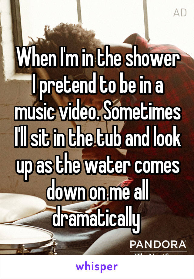 When I'm in the shower I pretend to be in a music video. Sometimes I'll sit in the tub and look up as the water comes down on me all dramatically 