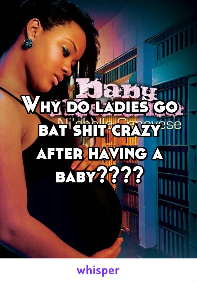 Why do ladies go bat shit crazy after having a baby????