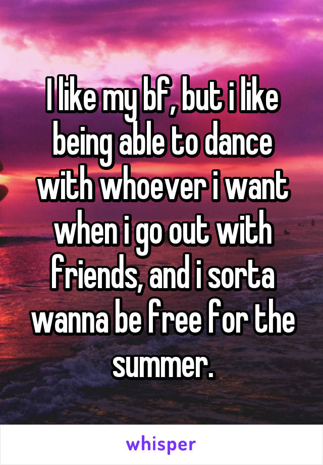 I like my bf, but i like being able to dance with whoever i want when i go out with friends, and i sorta wanna be free for the summer.