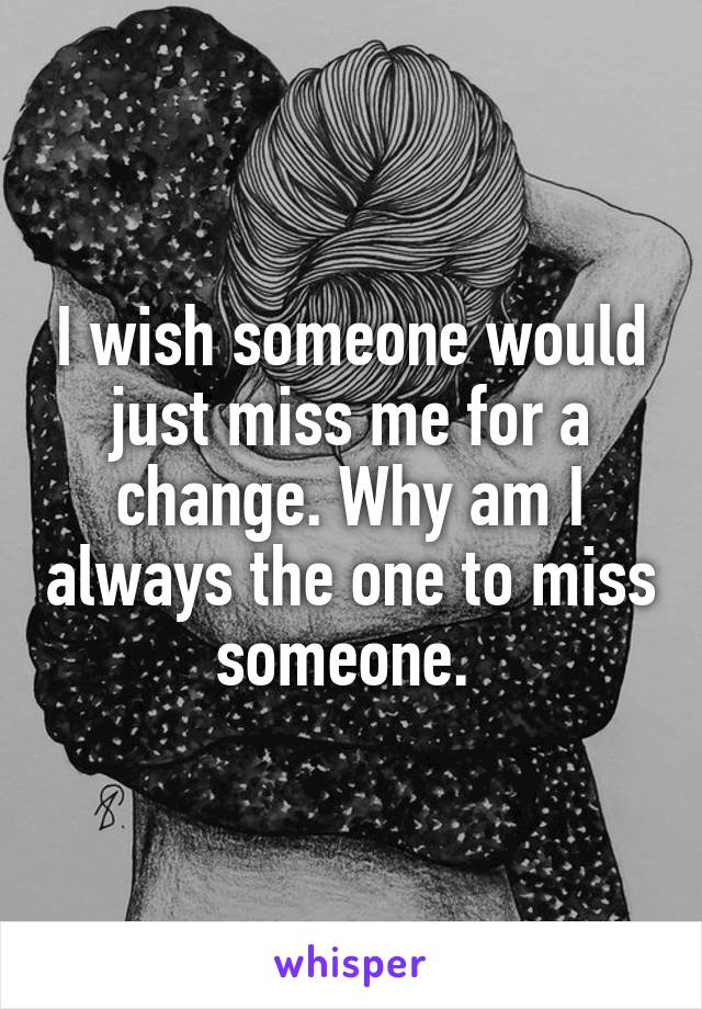 I wish someone would just miss me for a change. Why am I always the one to miss someone. 