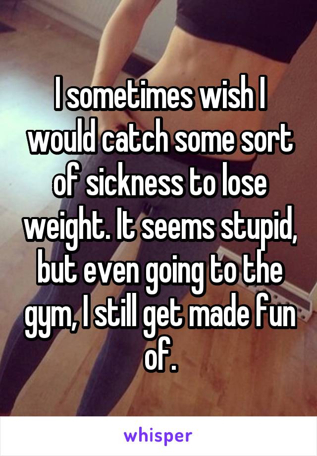 I sometimes wish I would catch some sort of sickness to lose weight. It seems stupid, but even going to the gym, I still get made fun of.