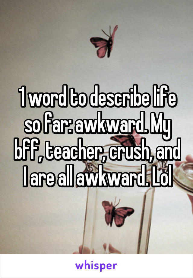 1 word to describe life so far: awkward. My bff, teacher, crush, and I are all awkward. Lol