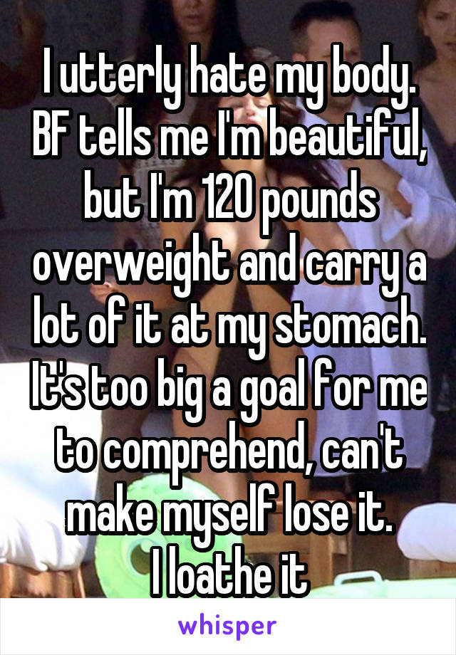 I utterly hate my body. BF tells me I'm beautiful, but I'm 120 pounds overweight and carry a lot of it at my stomach. It's too big a goal for me to comprehend, can't make myself lose it.
I loathe it