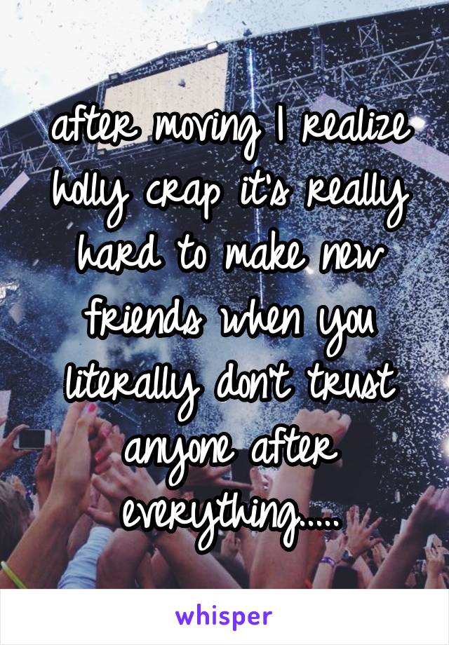 after moving I realize holly crap it's really hard to make new friends when you literally don't trust anyone after everything.....