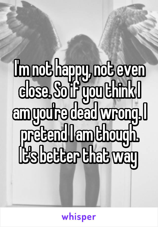 I'm not happy, not even close. So if you think I am you're dead wrong. I pretend I am though. It's better that way 