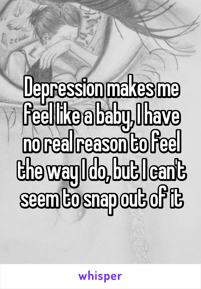 Depression makes me feel like a baby, I have no real reason to feel the way I do, but I can't seem to snap out of it