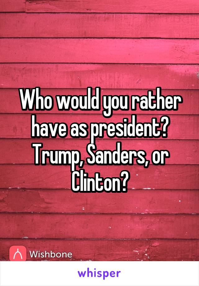 Who would you rather have as president? Trump, Sanders, or Clinton?