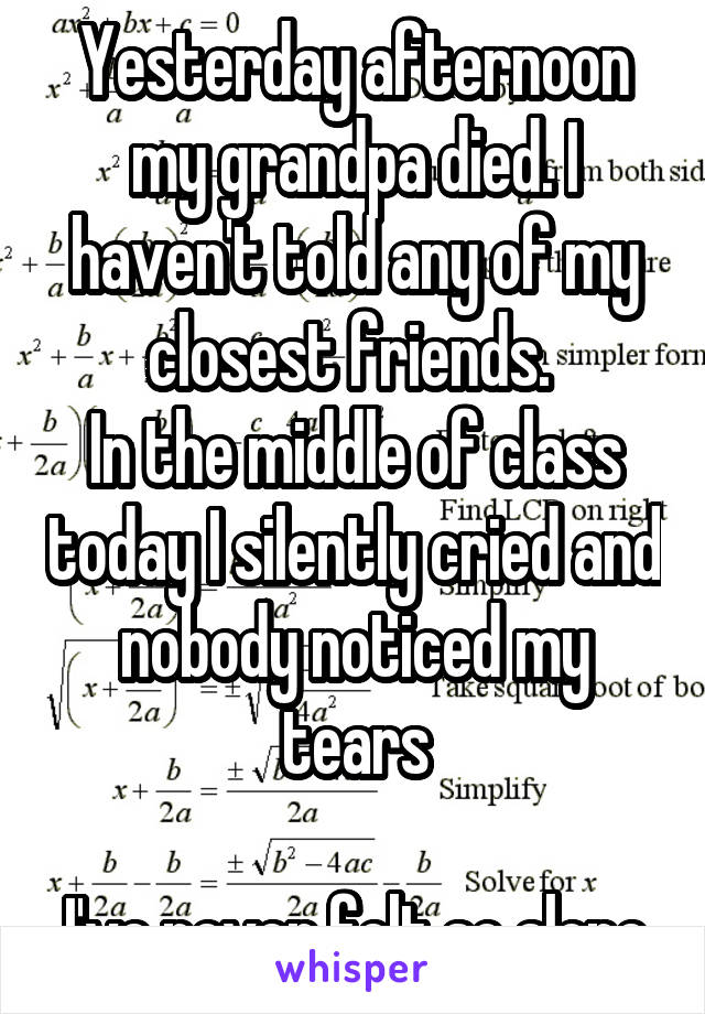 Yesterday afternoon my grandpa died. I haven't told any of my closest friends. 
In the middle of class today I silently cried and nobody noticed my tears

I've never felt so alone