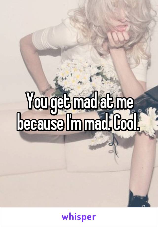 You get mad at me because I'm mad. Cool. 