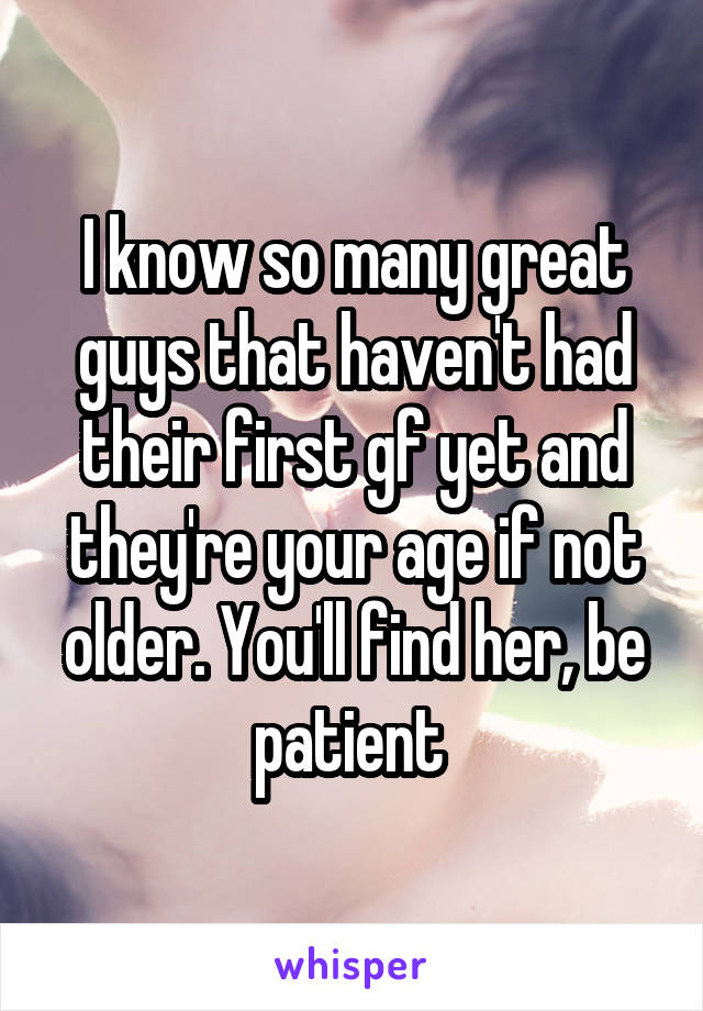 I know so many great guys that haven't had their first gf yet and they're your age if not older. You'll find her, be patient 