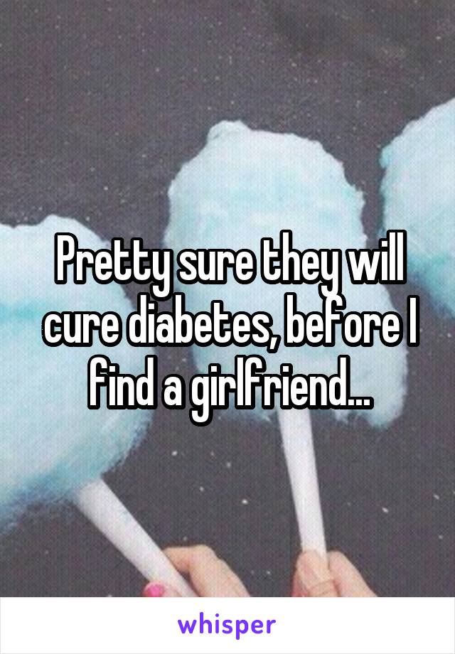 Pretty sure they will cure diabetes, before I find a girlfriend...