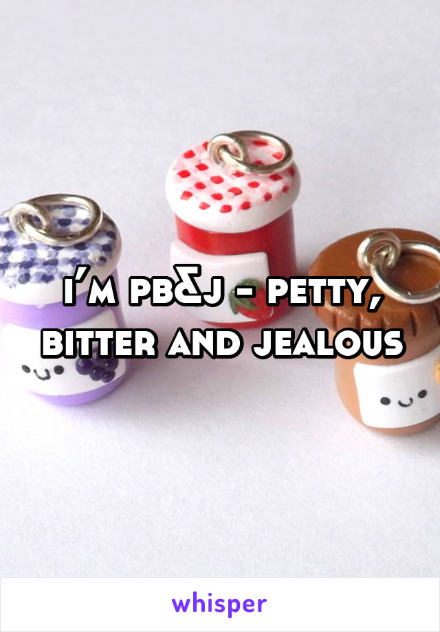 i’m pb&j - petty, bitter and jealous