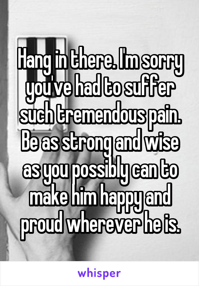 Hang in there. I'm sorry you've had to suffer such tremendous pain. Be as strong and wise as you possibly can to make him happy and proud wherever he is.