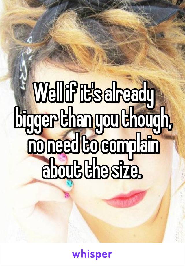 Well if it's already bigger than you though, no need to complain about the size. 