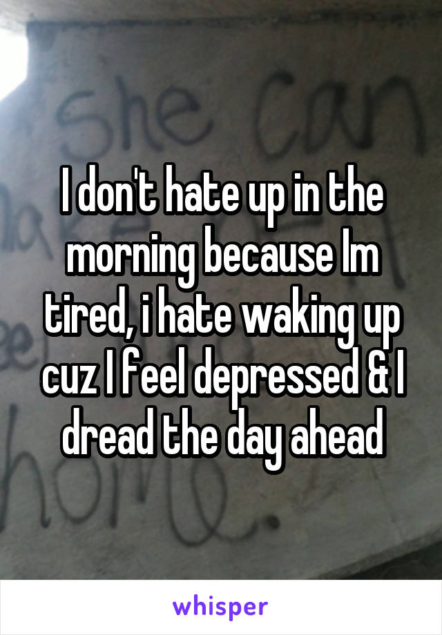 I don't hate up in the morning because Im tired, i hate waking up cuz I feel depressed & I dread the day ahead