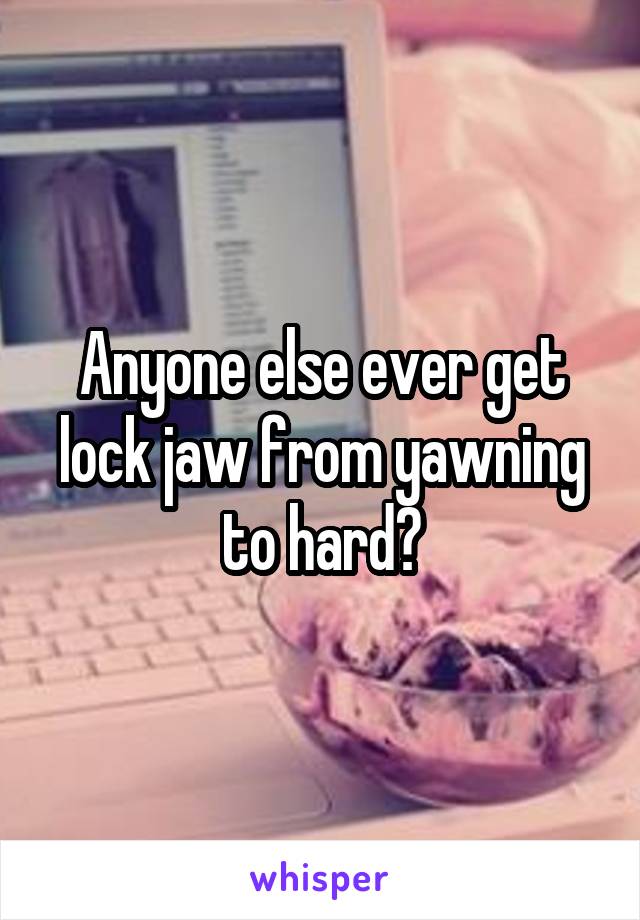 Anyone else ever get lock jaw from yawning to hard?