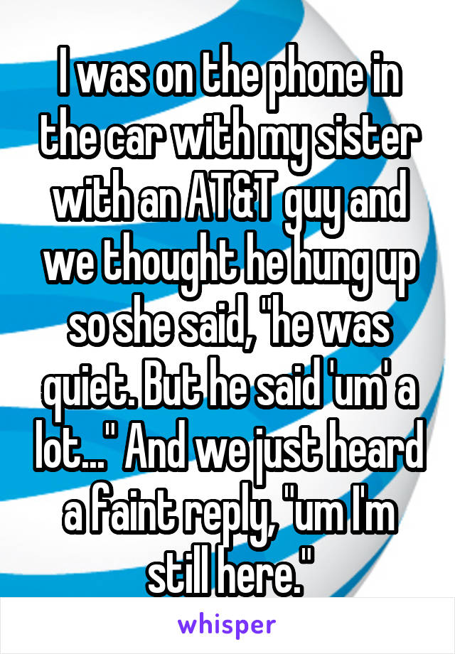 I was on the phone in the car with my sister with an AT&T guy and we thought he hung up so she said, "he was quiet. But he said 'um' a lot..." And we just heard a faint reply, "um I'm still here."