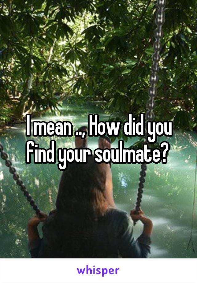 I mean .., How did you find your soulmate? 