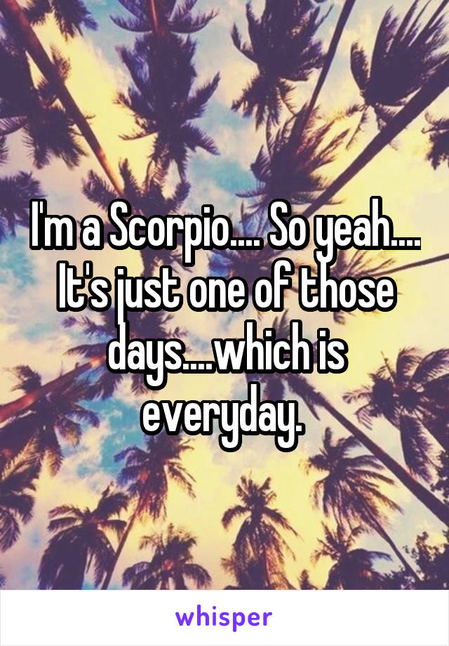 I'm a Scorpio.... So yeah.... It's just one of those days....which is everyday. 