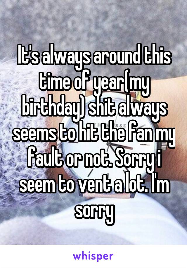 It's always around this time of year(my birthday) shit always seems to hit the fan my fault or not. Sorry i seem to vent a lot. I'm sorry