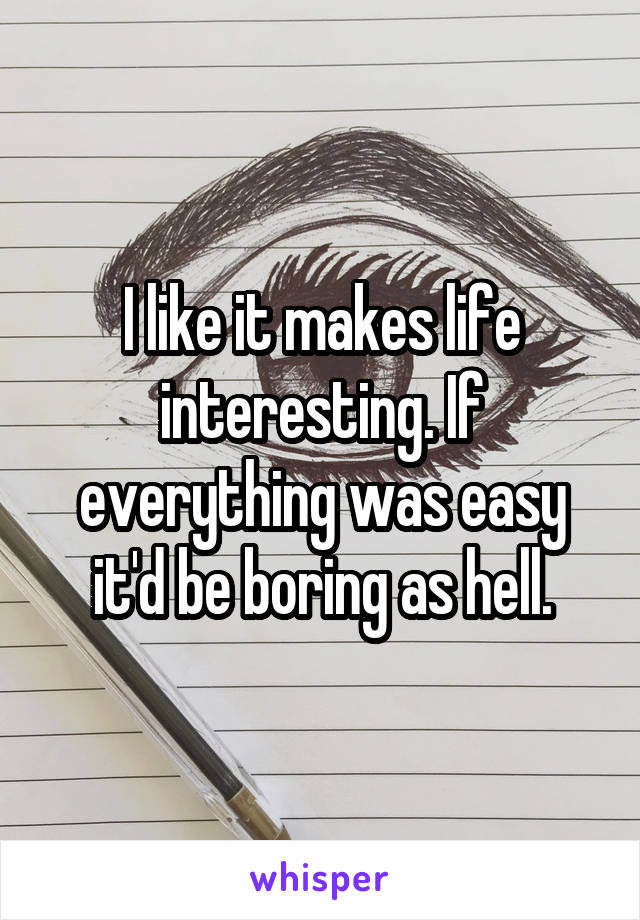 I like it makes life interesting. If everything was easy it'd be boring as hell.