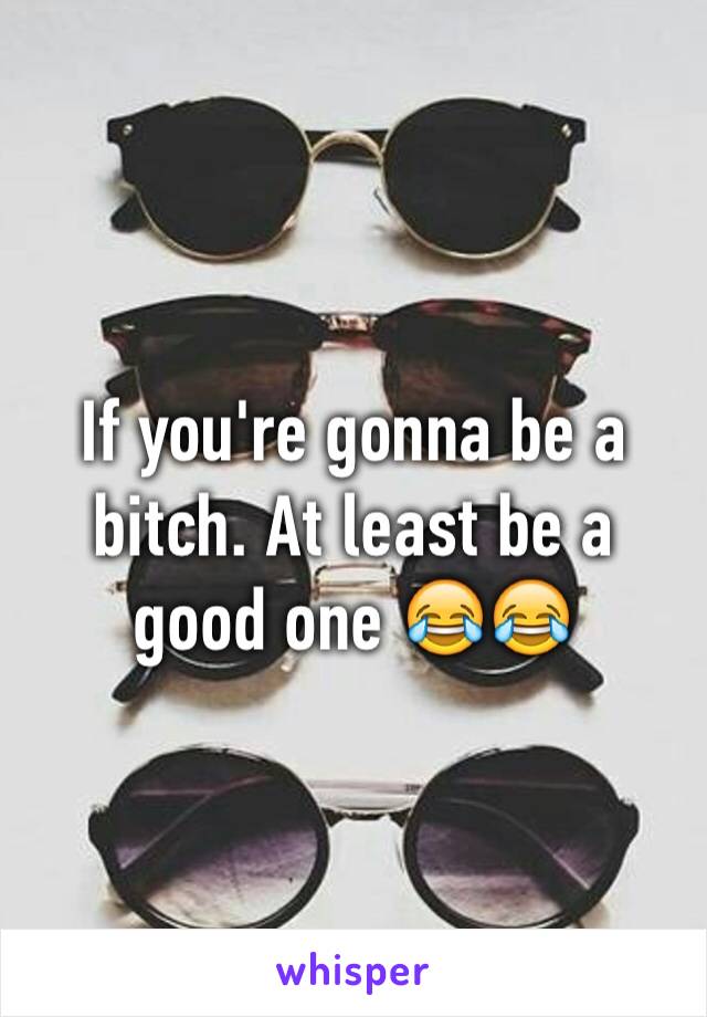 If you're gonna be a bitch. At least be a good one 😂😂